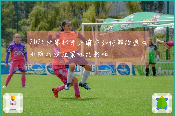 2026世界杯开户前应如何解读盘口升降对投注策略的影响