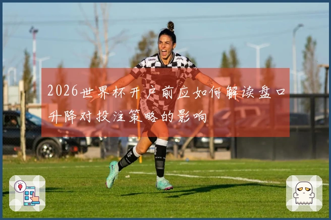 2026世界杯开户前应如何解读盘口升降对投注策略的影响